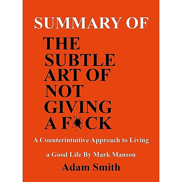 Summary of the Subtle Art of Not Giving a F*ck: A Counterintuitive Approach to Living a Good Life by Mark Manson, Adam Smith