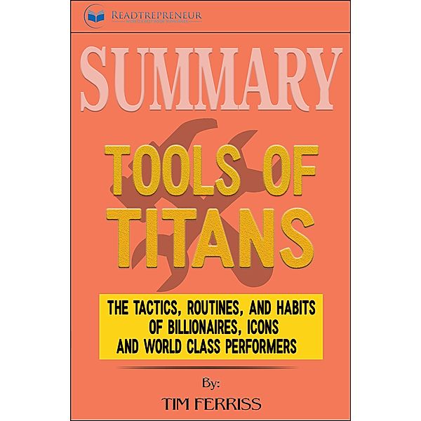 Summary of Tools of Titans: The Tactics, Routines, and Habits of Billionaires, Icons, and World-Class Performers by Timothy Ferriss, Readtrepreneur Publishing