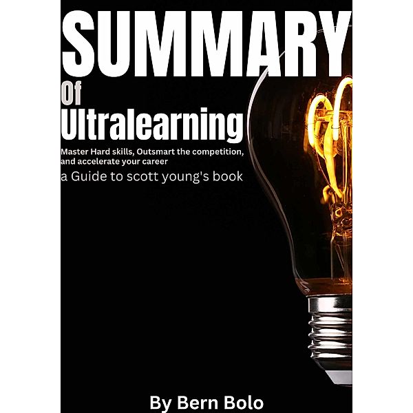 Summary of Ultralearning: Master Hard Skills, Outsmart the Competition, and Accelerate Your Career A Guide to Scott Young's Book by Bern Bolo, Bern Bolo