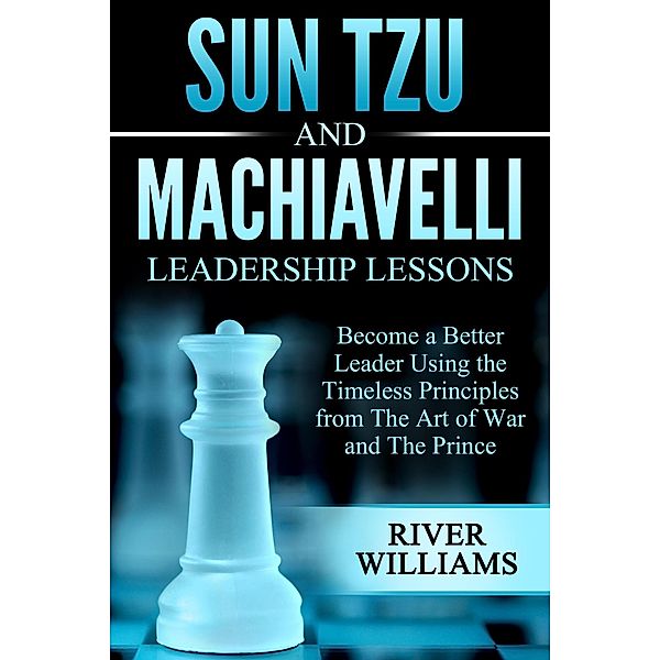Sun Tzu and Machiavelli Leadership Lessons: Become a Better Leader Using the Timeless Principles from The Art of War and The Prince, River Williams