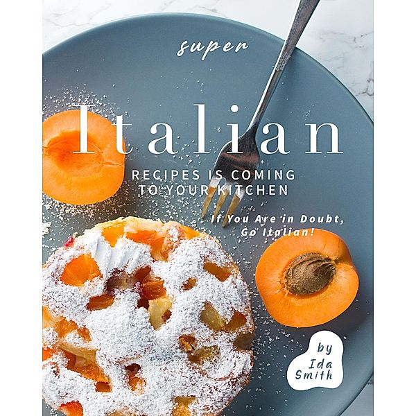 Super Italian Recipes Is Coming to Your Kitchen: If You Are in Doubt, Go Italian!, Ida Smith