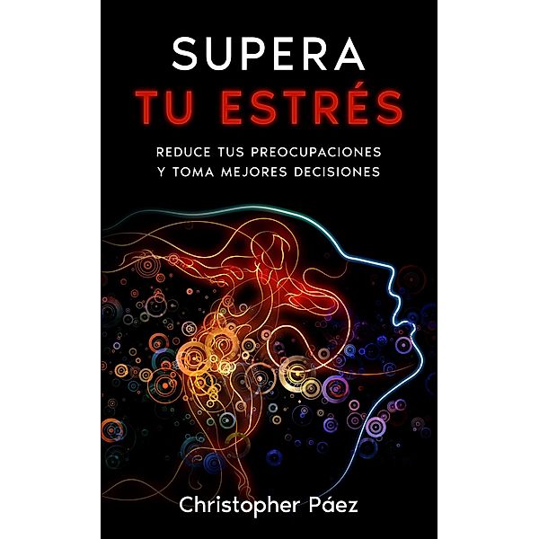 SUPERA TU ESTRÉS: Aprende cómo prevenir, manejar y superar el estrés, liberarte de las preocupaciones y controlar tus emociones definitivamente con esta guía práctica y especializada, Christopher Páez