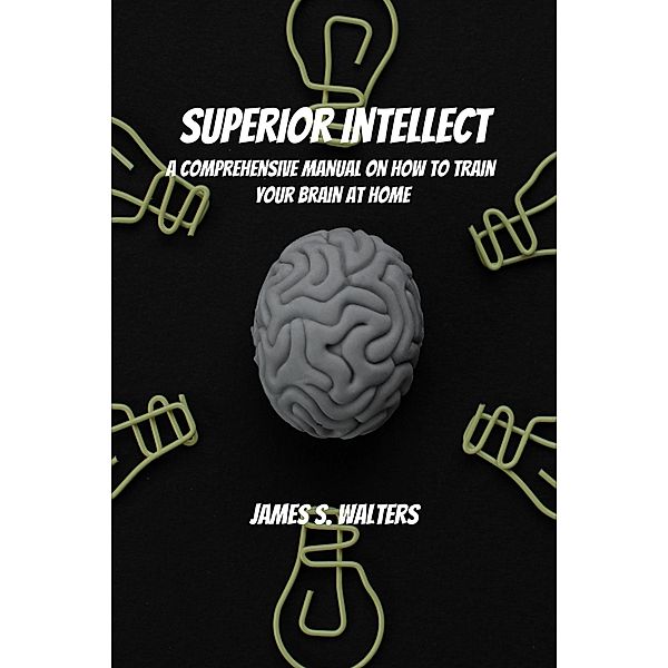 Superior Intellect! A Comprehensive Manual On How To Train Your Brain At Home!, James S. Walters