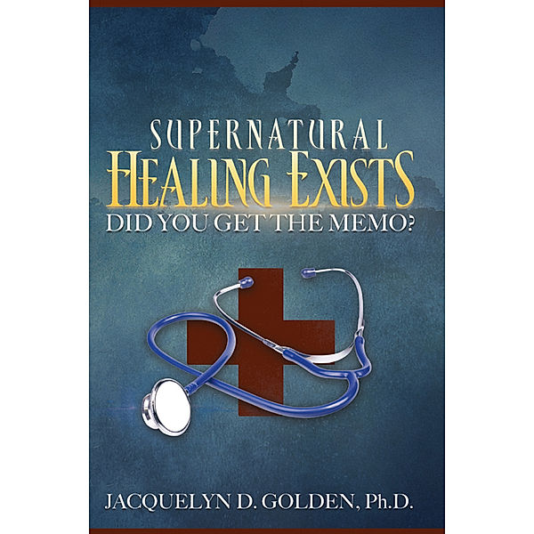 Supernatural Healing Exists, Jacquelyn D. Golden Ph.D.