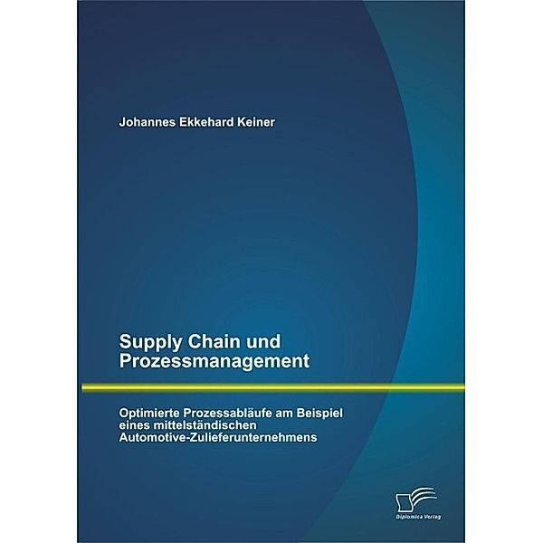 Supply Chain und Prozessmanagement. Optimierte Prozessabläufe am Beispiel eines mittelständischen Automotive-Zulieferunternehmens, Johannes Ekkehard Keiner
