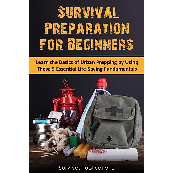 Survival Preparation for Beginners:  Learn the Basics of Urban Prepping by Using These 5 Essential Life-Saving Fundamentals, Survival Publications
