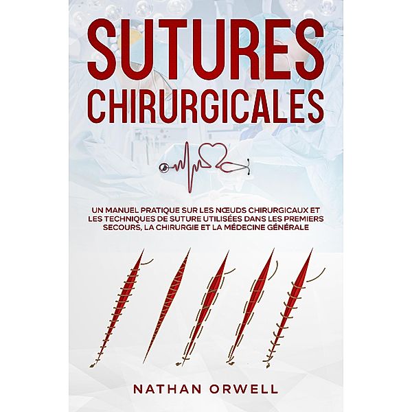 Sutures Chirurgicales: Un Manuel Pratique sur les Noeuds Chirurgicaux et les Techniques de Suture Utilisées dans les Premiers Secours, la Chirurgie et la Médecine Générale, Nathan Orwell