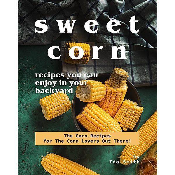 Sweet Corn Recipes You Can Enjoy in Your Backyard: The Corn Recipes for The Corn Lovers Out There!, Ida Smith