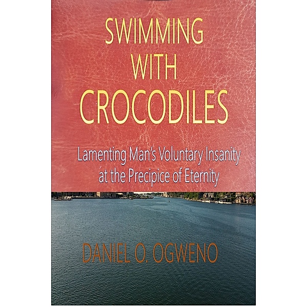 Swimming With Crocodiles: Lamenting Man’s Voluntary Insanity At The Precipice Of Eternity, Daniel O. Ogweno