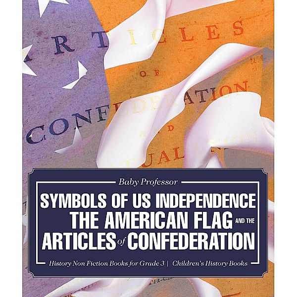 Symbols of US Independence : The American Flag and the Articles of Confederation - History Non Fiction Books for Grade 3 | Children's History Books / Baby Professor, Baby