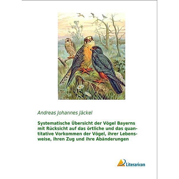 Systematische Übersicht der Vögel Bayerns mit Rücksicht auf das örtliche und das quantitative Vorkommen der Vögel, ihrer Lebensweise, ihren Zug und ihre Abänderungen, Andreas Johannes Jäckel