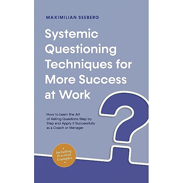 Systemic Questioning Techniques for More Success at Work How to Learn the Art of Asking Questions Step by Step and Apply It Successfully as a Coach or Manager - Including Practical Examples, Maximilian Seeberg