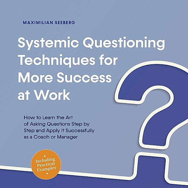 Systemic Questioning Techniques for More Success at Work How to Learn the Art of Asking Questions Step by Step and Apply It Successfully as a Coach or Manager - Including Practical Examples, Maximilian Seeberg