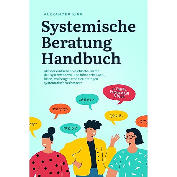 Systemische Beratung Handbuch: Mit der einfachen 5-Schritte-Formel der Systemtheorie Konflikte erkennen, lösen, vorbeugen und Beziehungen systematisch verbessern - in Familie, Partnerschaft & Beruf, Alexander Kipp