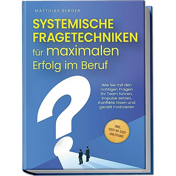 Systemische Fragetechniken für maximalen Erfolg im Beruf: Wie Sie mit den richtigen Fragen Ihr Team führen, Impulse setzen, Konflikte lösen und gezielt motivieren - inkl. Step-by-Step-Anleitung, Matthias Berger