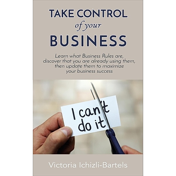 Take Control of Your Business: Learn What Business Rules Are, Find Out That You Already Know and Use Them, Then Update Them Regularly to Maximize Your Business Success, Victoria Ichizli-Bartels