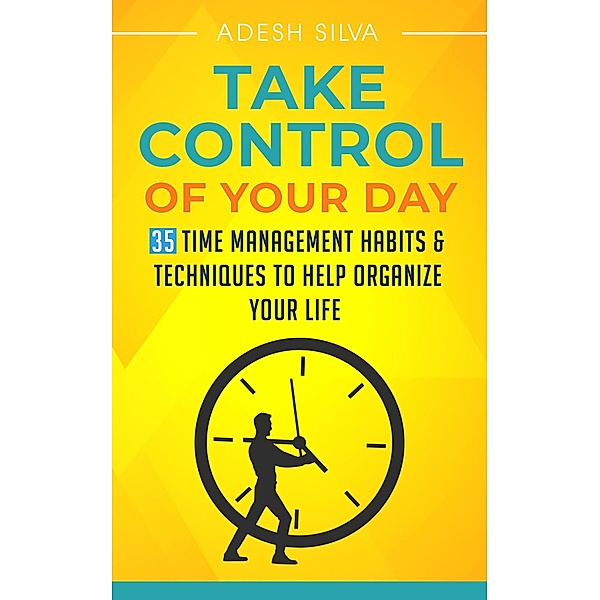 Take Control Of Your Day: 35 Time Management Habits & Techniques to Help Organize Your Life, Adesh Silva