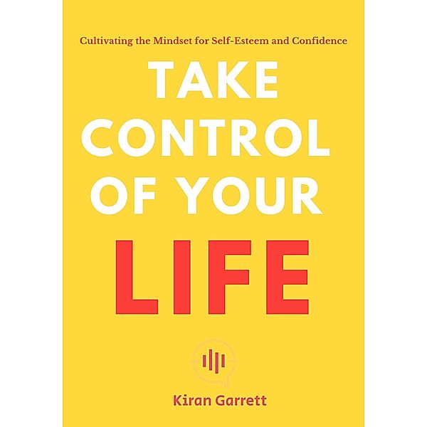 Take Control of Your Life - Cultivating the Mindset for Self-Esteem and Confidence, Kiran Garrett