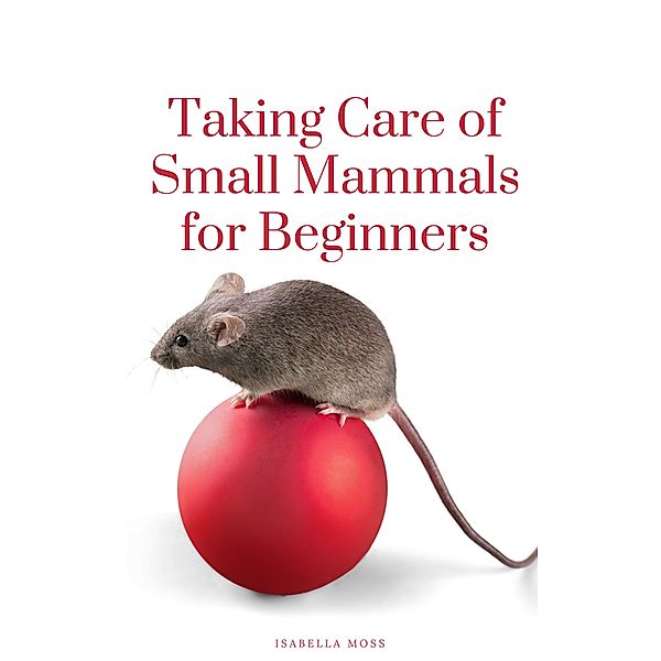 Taking Care Of Small Mammals for Beginners, Isabella Moss