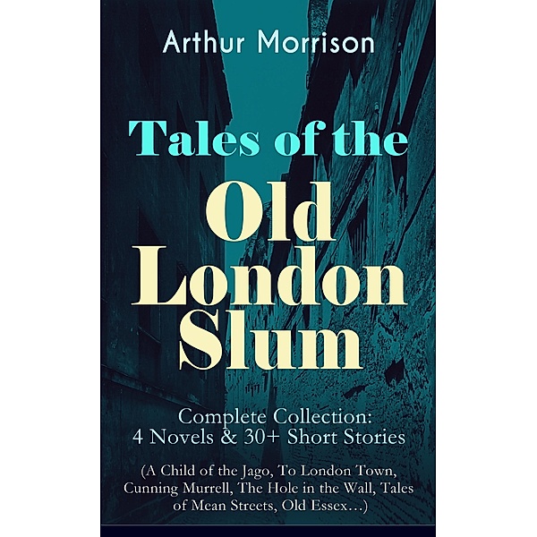 Tales of the Old London Slum - Complete Collection: 4 Novels & 30+ Short Stories (A Child of the Jago, To London Town, Cunning Murrell, The Hole in the Wall, Tales of Mean Streets, Old Essex...), Arthur Morrison