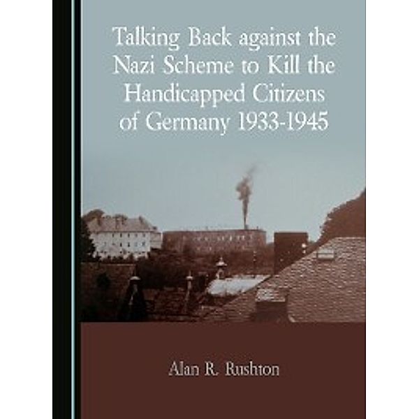 Talking Back against the Nazi Scheme to Kill the Handicapped Citizens of Germany 1933-1945, Alan R. Rushton