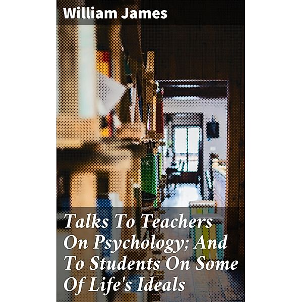 Talks To Teachers On Psychology; And To Students On Some Of Life's Ideals, William James