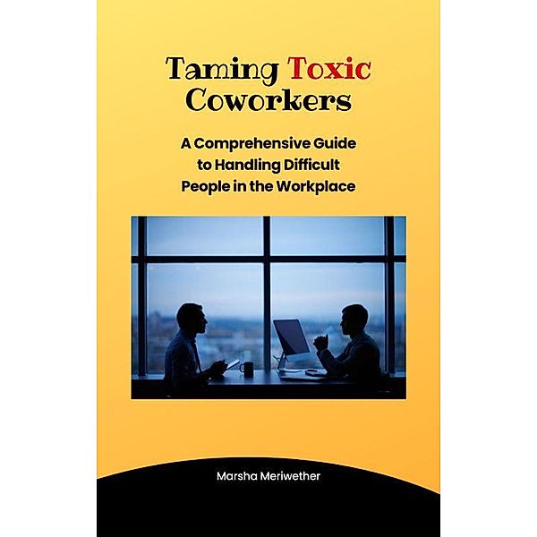 Taming  Toxic CoWorkers:A Comprehensive Guide to Handling Difficult People in the Workplace, Marsha Meriwether