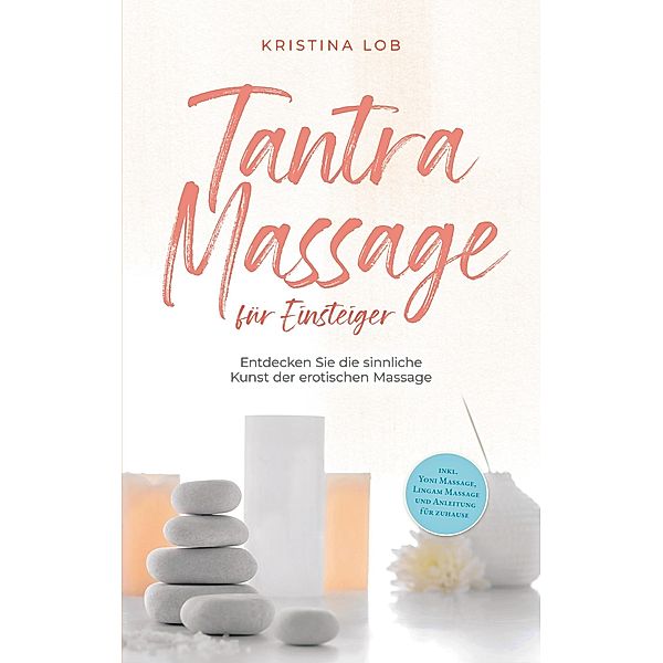 Tantra Massage für Einsteiger: Entdecken Sie die sinnliche Kunst der erotischen Massage - inkl. Yoni Massage, Lingam Massage und Anleitung für zuhause, Kristina Lob