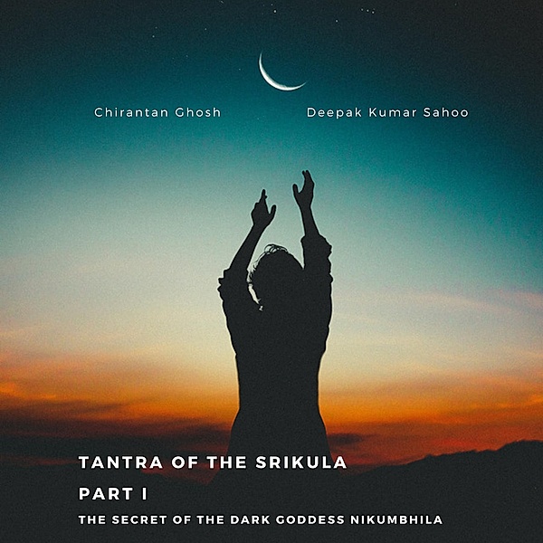 Tantra of the Srikula Part I The secret of the Dark Goddess Nikumbhila, Chirantan Ghosh, Deepak Kumar Sahoo