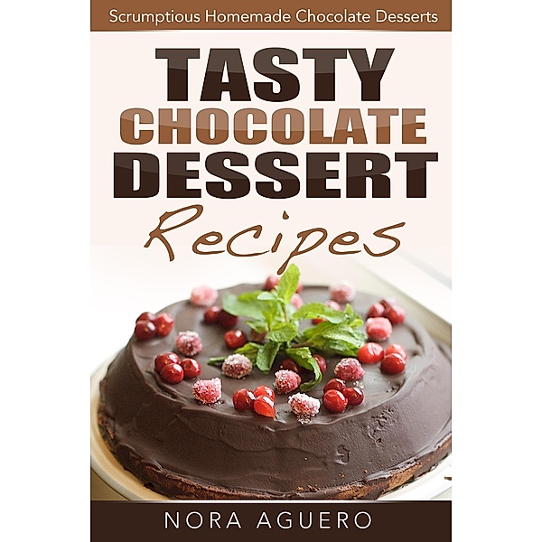 Tasty Chocolate Dessert Recipes: Scrumptious Homemade Chocolate Desserts, Nora Aguero