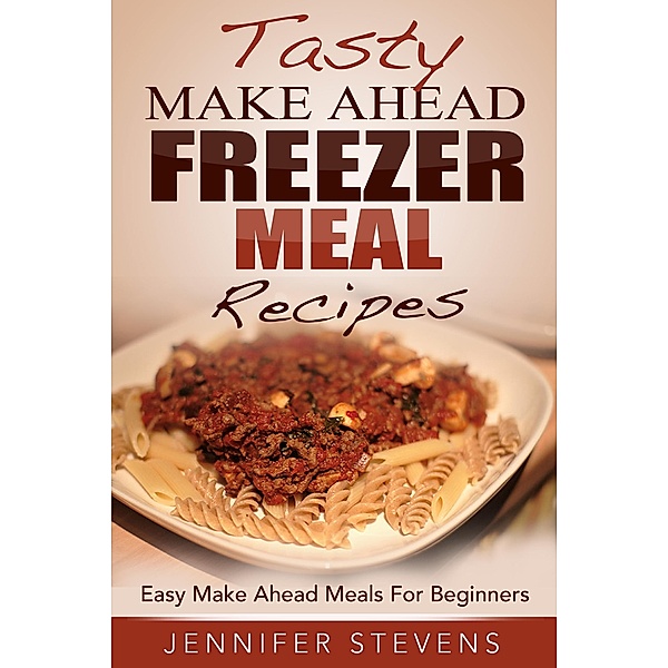 Tasty Make Ahead Freezer Meal Recipes: Easy Make Ahead Meals For Beginners, Jennifer Stevens