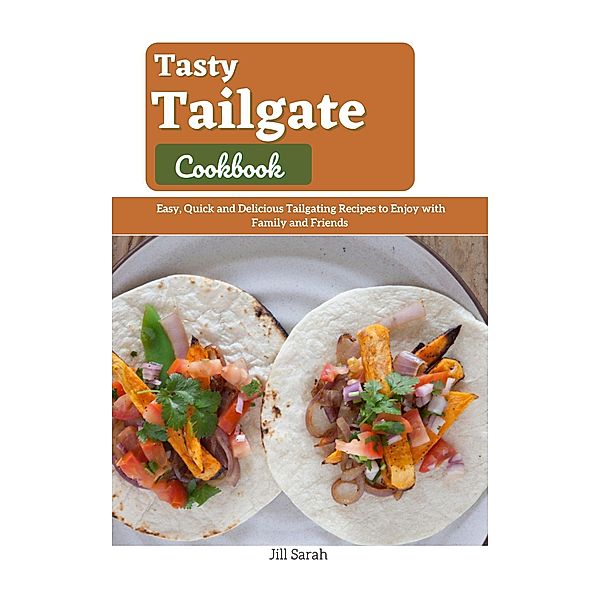 Tasty Tailgate Cookbook : Easy, Quick and Delicious Tailgating Recipes to Enjoy with Family and Friends, Jill Sarah