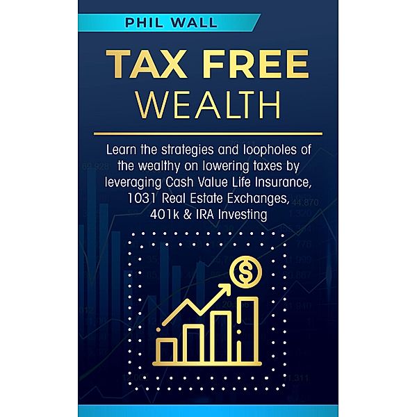 Tax Free Wealth: Learn the strategies and loopholes of the wealthy on lowering taxes by leveraging Cash Value Life Insurance, 1031 Real Estate Exchanges, 401k & IRA Investing, Phil Wall