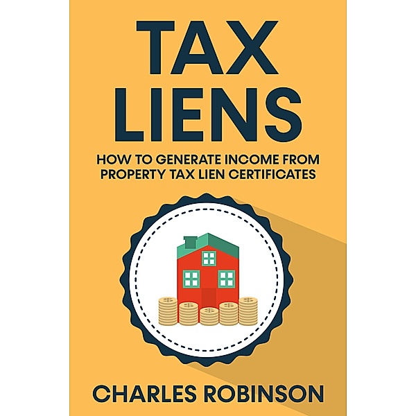 Tax Liens: How To Generate Income From Property Tax Lien Certificates, Charles Robinson