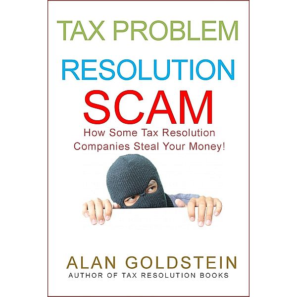Tax Problem Resolution Scam: How Some Tax Resolution Companies Steal Your Money! / Alan Goldstein, Alan Goldstein
