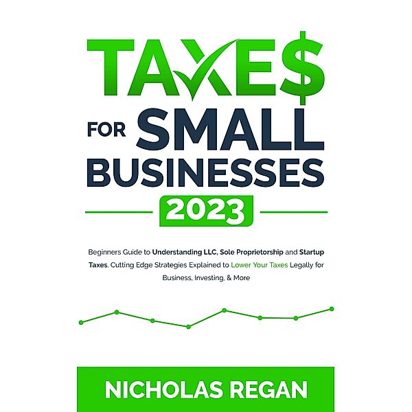 Taxes for Small Businesses 2023: Beginners Guide to Understanding LLC, Sole Proprietorship and Startup Taxes. Cutting Edge Strategies Explained to Lower Your Taxes Legally for Business, Investing, Nicholas Regan