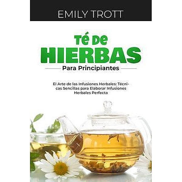 Té De  Hierbas  para principiantes: El Arte de las Infusiones Herbales, Emily Trott