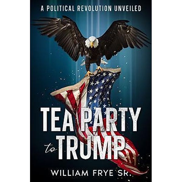 Tea Party to Trump- A Political Revolution Unveiled, William Frye