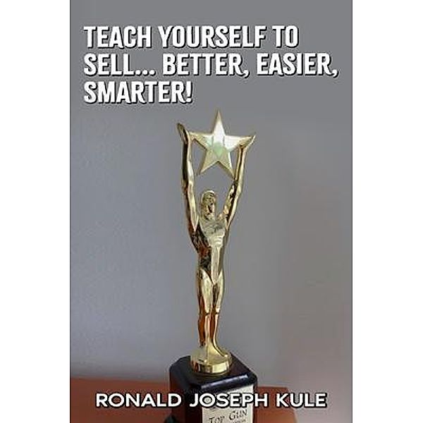 Teach Yourself To Sell... Better,Easier, Smarter!, Ronald Joseph Kule