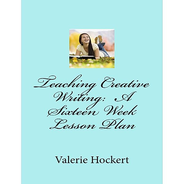 Teaching Creative Writing: A Sixteen Week Lesson Plan, Valerie Hockert