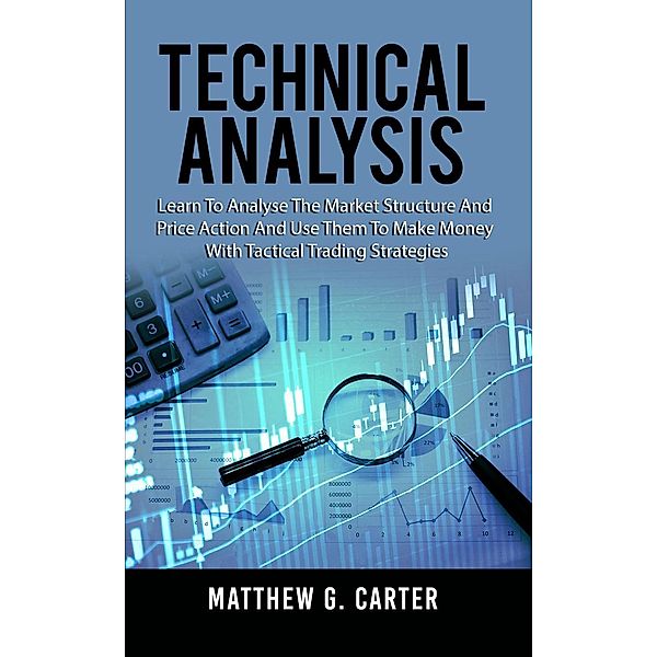 Technical Analysis: Learn To Analyse The Market Structure And Price Action And Use Them To Make Money With Tactical Trading Strategies, Matthew G. Carter