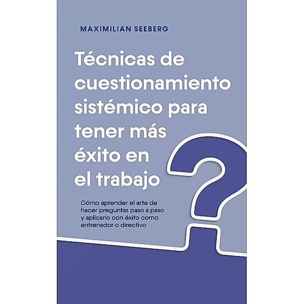 Técnicas de cuestionamiento sistémico para tener más éxito en el trabajo Cómo aprender el arte de hacer preguntas paso a paso y aplicarlo con éxito como entrenador o directivo, Maximilian Seeberg