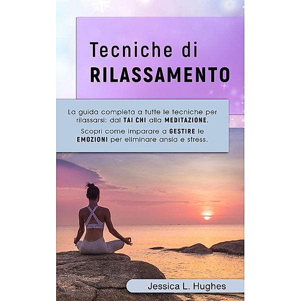 TECNICHE DI RILASSAMENTO: La Guida Completa a Tutte le Tecniche per Rilassarsi: dal Tai Chi alla Meditazione. Scopri come Imparare a Gestire le Emozioni per Eliminare Ansia e Stress., Jessica Laura Hughes