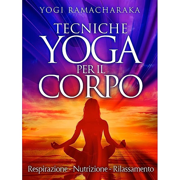 Tecniche Yoga per il corpo - Respirazione - Nutrizione - Rilassamento, Yogi Ramacharaka