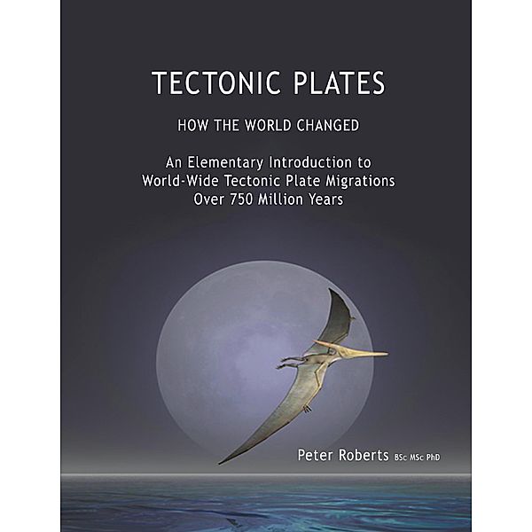 Tectonic Plates - How the World Changed - an Elementary Introduction to World - Wide Tectonic Plate Migrations Over 750 Million Years, Peter Roberts BSc MSc