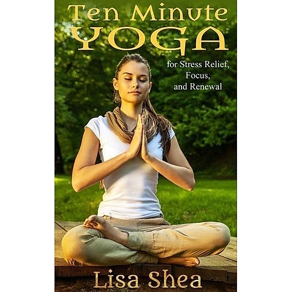 Ten Minute Yoga for Stress Relief, Focus, and Renewal, Lisa Shea