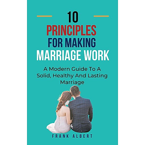 Ten Principles For Making Marriage Work: A Modern Guide To A Solid, Healthy And Lasting Marriage, Frank Albert