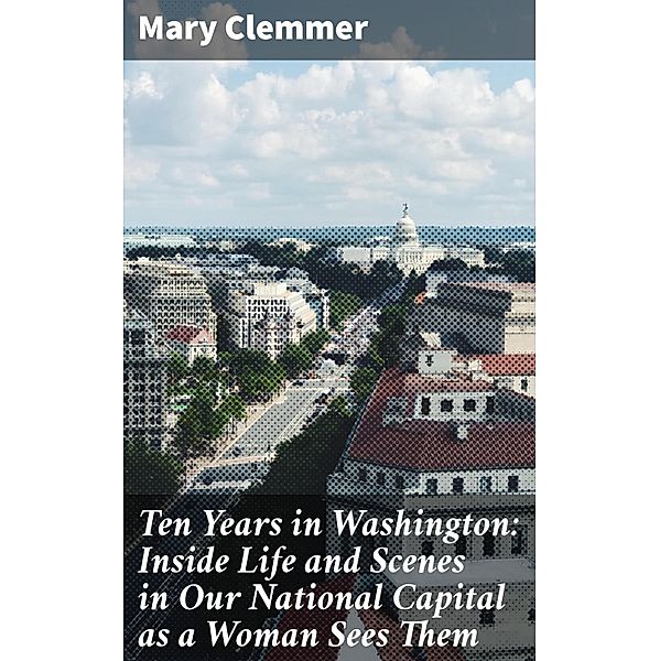 Ten Years in Washington: Inside Life and Scenes in Our National Capital as a Woman Sees Them, Mary Clemmer