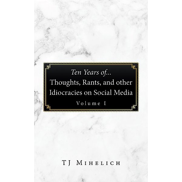 Ten Years Of...Thoughts, Rants, and Other Idiocracies on Social Media  Volume I, Tj Mihelich