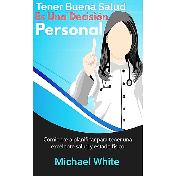 Tener Buena Salud Es Una Decisión Personal: Comience a planificar para tener una excelente salud y estado físico, Michael White